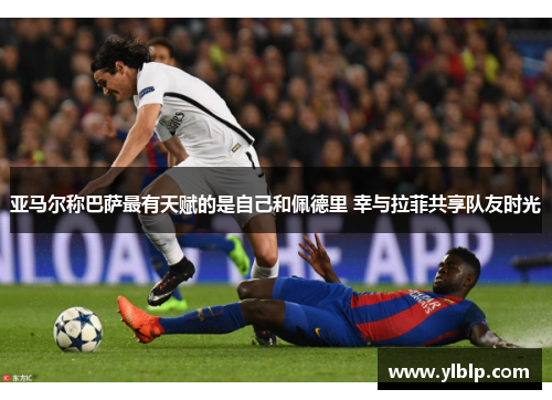 亚马尔称巴萨最有天赋的是自己和佩德里 幸与拉菲共享队友时光