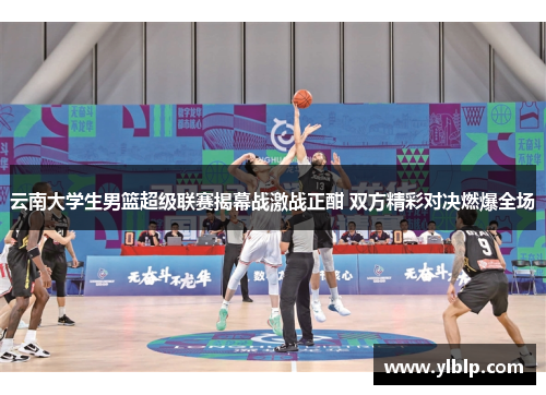 云南大学生男篮超级联赛揭幕战激战正酣 双方精彩对决燃爆全场