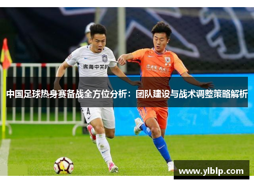 中国足球热身赛备战全方位分析：团队建设与战术调整策略解析