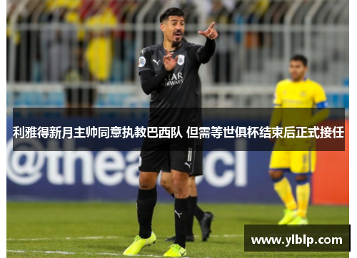 利雅得新月主帅同意执教巴西队 但需等世俱杯结束后正式接任