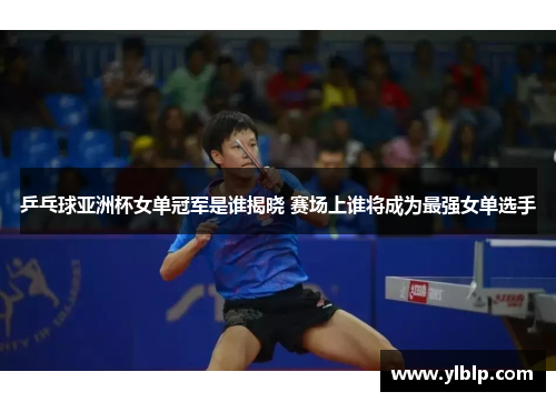乒乓球亚洲杯女单冠军是谁揭晓 赛场上谁将成为最强女单选手