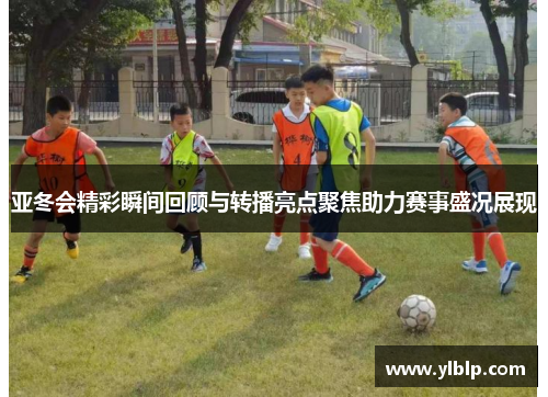 亚冬会精彩瞬间回顾与转播亮点聚焦助力赛事盛况展现