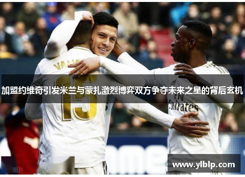 加盟约维奇引发米兰与蒙扎激烈博弈双方争夺未来之星的背后玄机