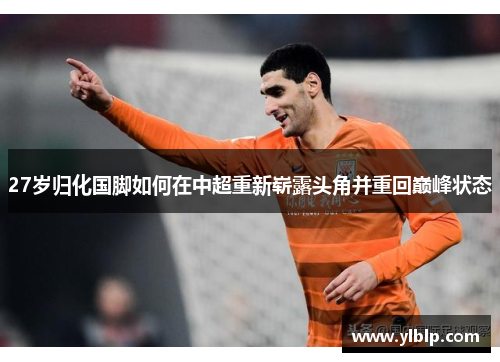 27岁归化国脚如何在中超重新崭露头角并重回巅峰状态