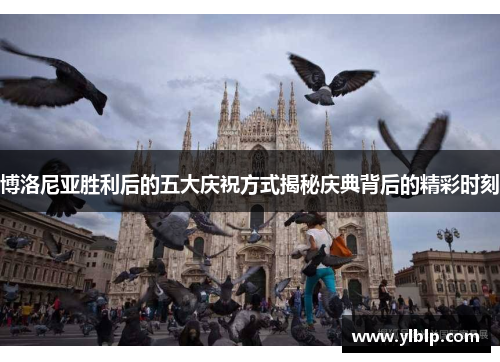 博洛尼亚胜利后的五大庆祝方式揭秘庆典背后的精彩时刻