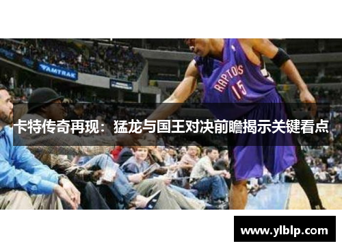 卡特传奇再现：猛龙与国王对决前瞻揭示关键看点