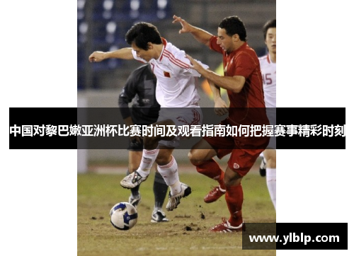 中国对黎巴嫩亚洲杯比赛时间及观看指南如何把握赛事精彩时刻
