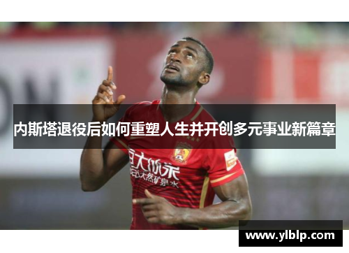 内斯塔退役后如何重塑人生并开创多元事业新篇章