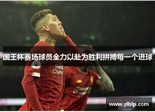 国王杯赛场球员全力以赴为胜利拼搏每一个进球