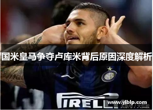 国米皇马争夺卢库米背后原因深度解析