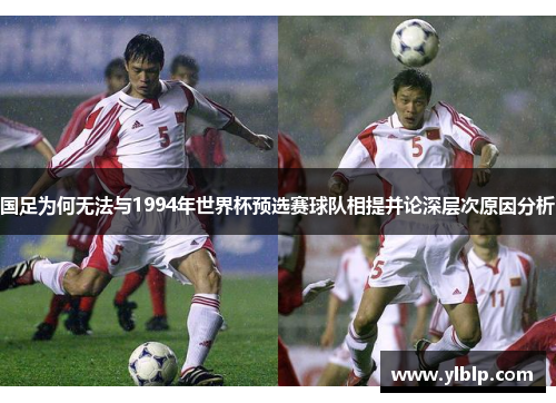 国足为何无法与1994年世界杯预选赛球队相提并论深层次原因分析