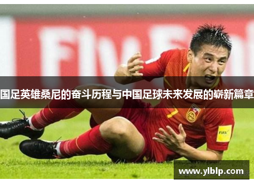 国足英雄桑尼的奋斗历程与中国足球未来发展的崭新篇章