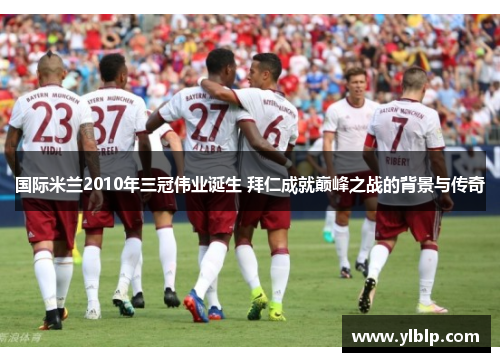 国际米兰2010年三冠伟业诞生 拜仁成就巅峰之战的背景与传奇