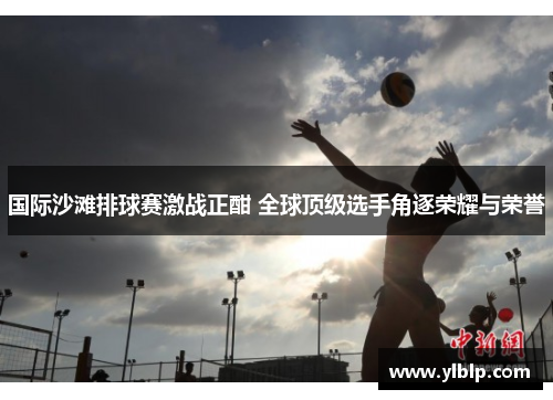 国际沙滩排球赛激战正酣 全球顶级选手角逐荣耀与荣誉