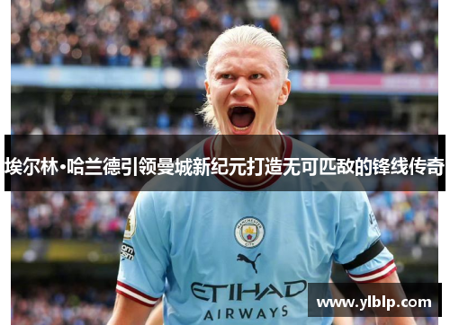 埃尔林·哈兰德引领曼城新纪元打造无可匹敌的锋线传奇