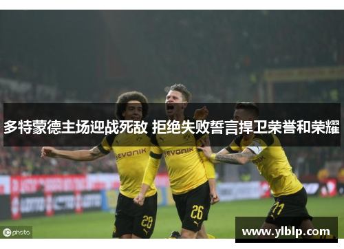 多特蒙德主场迎战死敌 拒绝失败誓言捍卫荣誉和荣耀